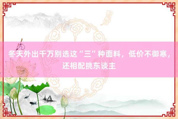 冬天外出千万别选这“三”种面料，低价不御寒，还相配挑东谈主