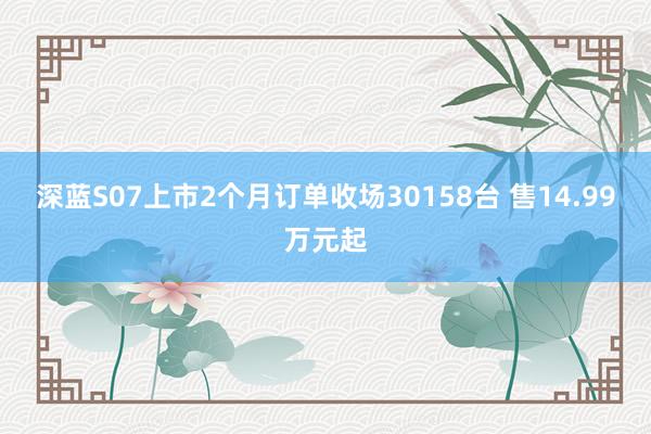 深蓝S07上市2个月订单收场30158台 售14.99万元起