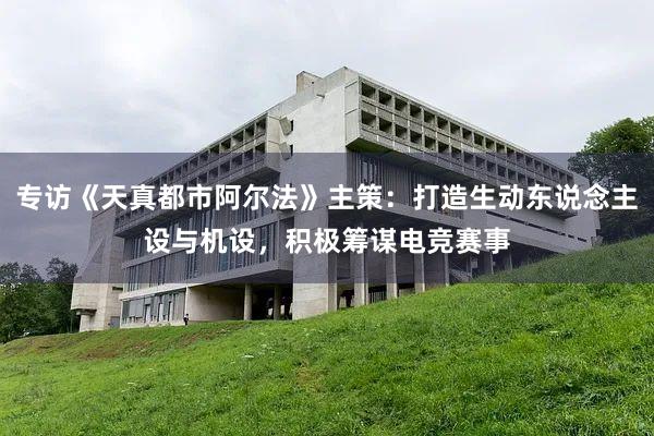 专访《天真都市阿尔法》主策：打造生动东说念主设与机设，积极筹谋电竞赛事