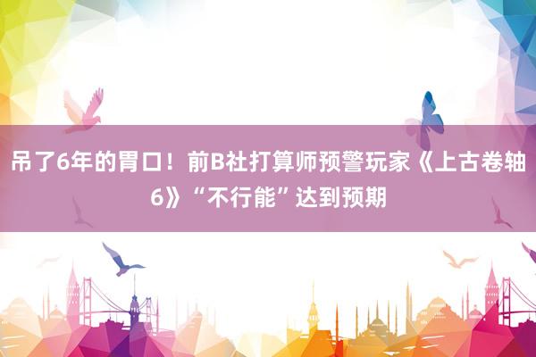 吊了6年的胃口！前B社打算师预警玩家《上古卷轴6》“不行能”达到预期