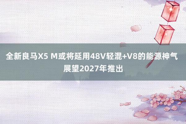 全新良马X5 M或将延用48V轻混+V8的能源神气 展望2027年推出