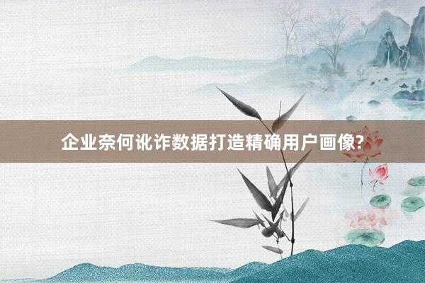 企业奈何讹诈数据打造精确用户画像?