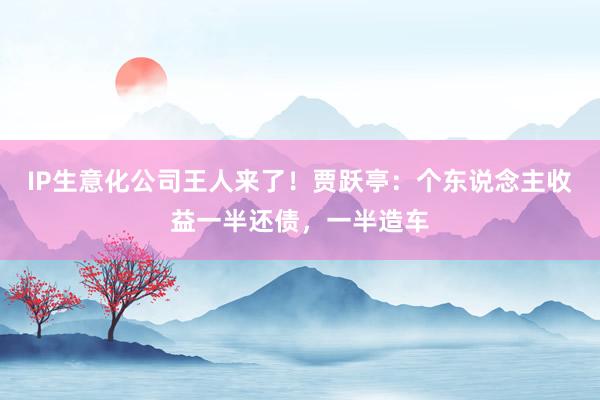 IP生意化公司王人来了！贾跃亭：个东说念主收益一半还债，一半造车