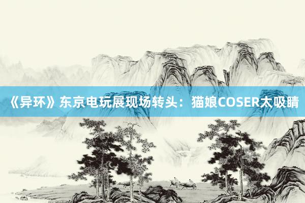 《异环》东京电玩展现场转头：猫娘COSER太吸睛