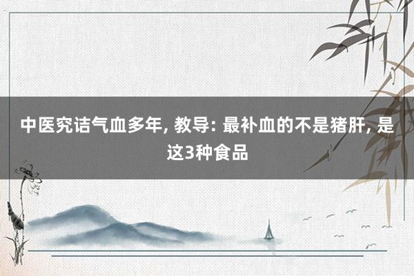 中医究诘气血多年, 教导: 最补血的不是猪肝, 是这3种食品