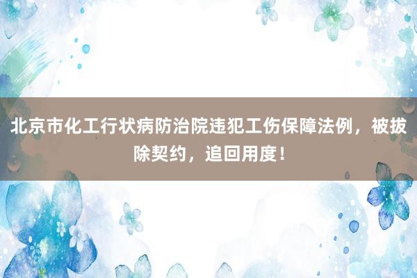 北京市化工行状病防治院违犯工伤保障法例，被拔除契约，追回用度！