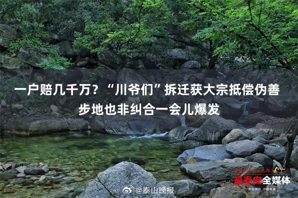 一户赔几千万？“川爷们”拆迁获大宗抵偿伪善 步地也非纠合一会儿爆发