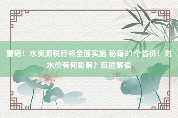 重磅！水资源税行将全面实施 秘籍31个省份！对水价有何影响？巨匠解读