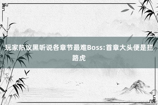 玩家热议黑听说各章节最难Boss:首章大头便是拦路虎