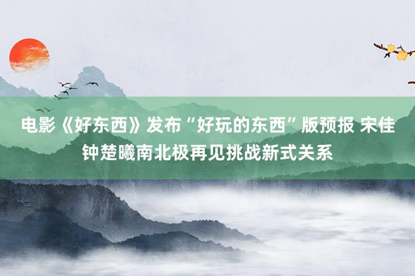 电影《好东西》发布“好玩的东西”版预报 宋佳钟楚曦南北极再见挑战新式关系