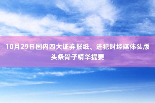 10月29日国内四大证券报纸、进犯财经媒体头版头条骨子精华提要