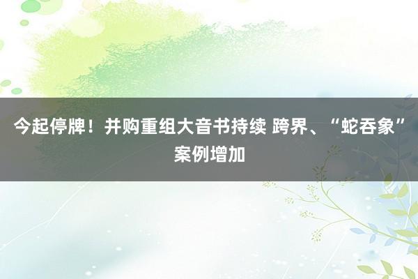 今起停牌！并购重组大音书持续 跨界、“蛇吞象”案例增加