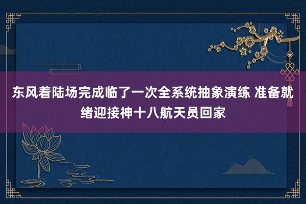 东风着陆场完成临了一次全系统抽象演练 准备就绪迎接神十八航天员回家