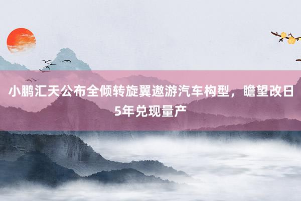 小鹏汇天公布全倾转旋翼遨游汽车构型，瞻望改日5年兑现量产