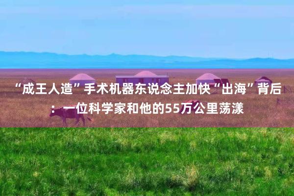 “成王人造”手术机器东说念主加快“出海”背后：一位科学家和他的55万公里荡漾