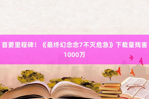 首要里程碑！《最终幻念念7不灭危急》下载量残害1000万