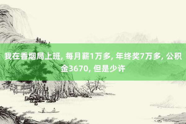 我在香烟局上班, 每月薪1万多, 年终奖7万多, 公积金3670, 但是少许