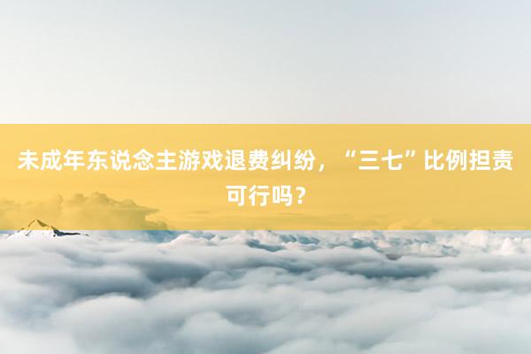 未成年东说念主游戏退费纠纷，“三七”比例担责可行吗？